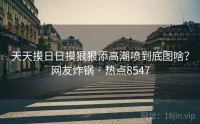 天天摸日日摸狠狠添高潮喷到底图啥？网友炸锅 · 热点8547