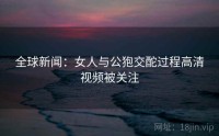 全球新闻：女人与公狍交酡过程高清视频被关注
