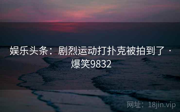 娱乐头条：剧烈运动打扑克被拍到了 · 爆笑9832
