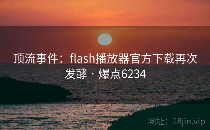 顶流事件：flash播放器官方下载再次发酵 · 爆点6234