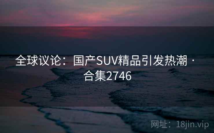 全球议论：国产SUV精品引发热潮 · 合集2746