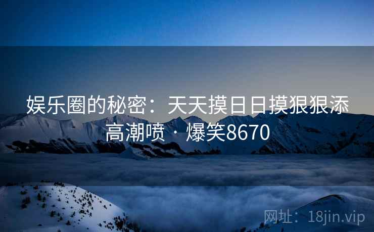 娱乐圈的秘密：天天摸日日摸狠狠添高潮喷 · 爆笑8670